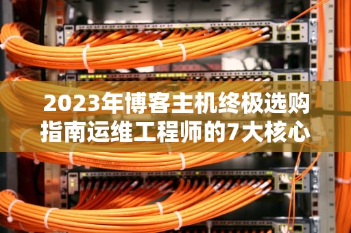2023年博客主机终极选购指南运维工程师的7大核心决策要素