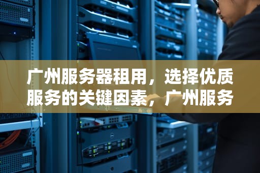 广州服务器租用，选择优质服务的关键因素，广州服务器租用公司