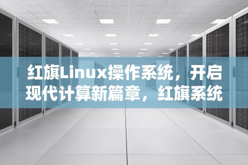 红旗Linux操作系统，开启现代计算新篇章，红旗系统linux怎么样