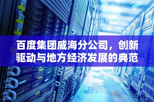 百度集团威海分公司，创新驱动与地方经济发展的典范，山东威海百度公司