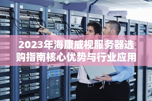 2023年海康威视服务器选购指南核心优势与行业应用解析