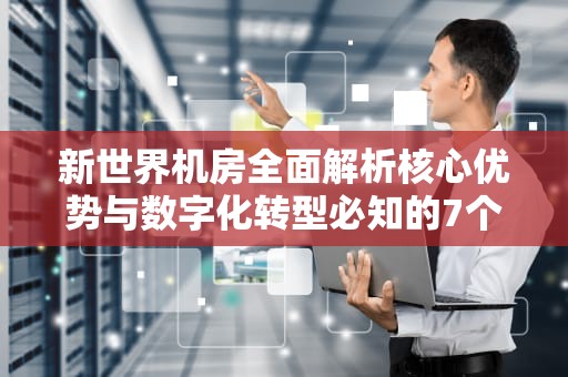 新世界机房全面解析核心优势与数字化转型必知的7个关键点