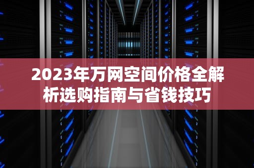 2023年万网空间价格全解析选购指南与省钱技巧