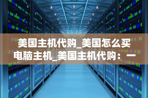 美国主机代购_美国怎么买电脑主机_美国主机代购：一站式解决方案