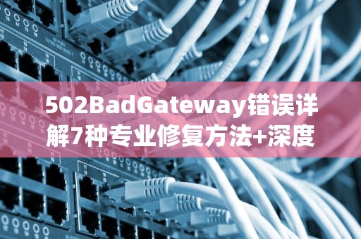 502BadGateway错误详解7种专业修复方法+深度原理剖析