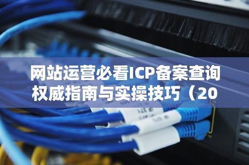 网站运营必看ICP备案查询权威指南与实操技巧（2023最新版）