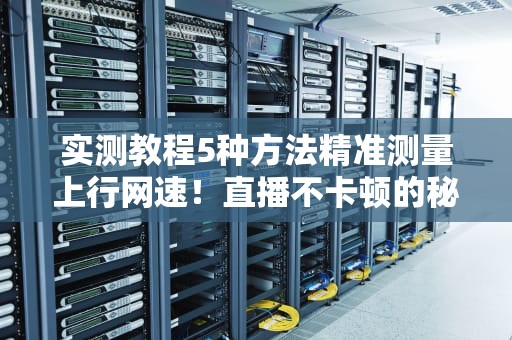 实测教程5种方法精准测量上行网速！直播不卡顿的秘密都在这里