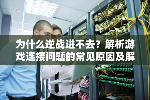 为什么逆战进不去?解析游戏连接问题的常见原因及解决方法,为什么逆战进不去了 为什么逆战进不去?解析游戏连接问题的常见原因及解决方法,为什么逆战进不去了