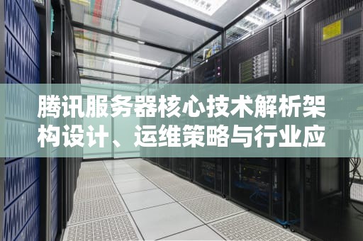 腾讯服务器核心技术解析架构设计、运维策略与行业应用实践