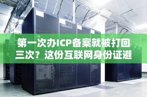 第一次办ICP备案就被打回三次？这份互联网身份证避坑指南请收好