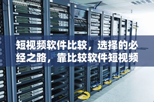 短视频软件比较，选择的必经之路，靠比较软件短视频软件大全下载