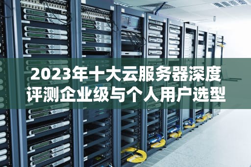2023年十大云服务器深度评测企业级与个人用户选型指南（附配置方案）
