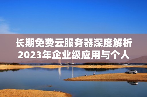 长期免费云服务器深度解析2023年企业级应用与个人开发者的终极指南