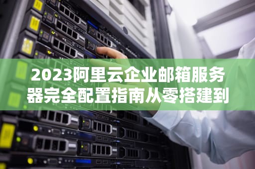 2023阿里云企业邮箱服务器完全配置指南从零搭建到高效运维