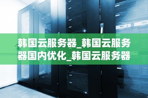 韩国云服务器_韩国云服务器国内优化_韩国云服务器的优势与应用