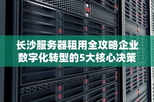 长沙服务器租用全攻略企业数字化转型的5大核心决策要素