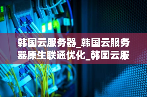 韩国云服务器_韩国云服务器原生联通优化_韩国云服务器的优势与应用