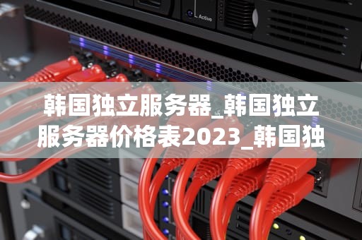 韩国独立服务器_韩国独立服务器价格表2023_韩国独立服务器的优势与应用