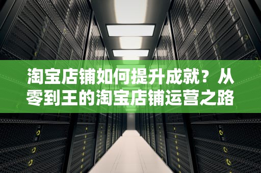 淘宝店铺如何提升成就?从零到王的淘宝店铺运营之路,怎么看淘宝成就人生的消费 淘宝店铺如何提升成就?从零到王的淘宝店铺运营之路,怎么看淘宝成就人生的消费