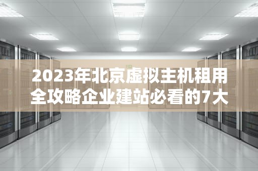 2023年北京虚拟主机租用全攻略企业建站必看的7大选择标准