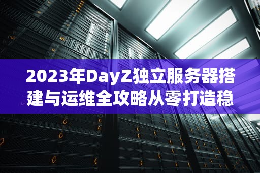 2023年DayZ独立服务器搭建与运维全攻略从零打造稳定多人游戏环境