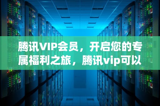 腾讯VIP会员，开启您的专属福利之旅，腾讯vip可以几个人一起使用