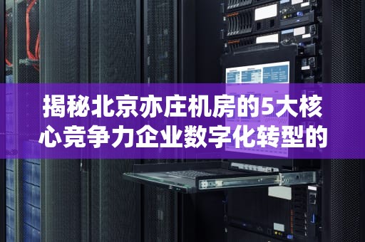 揭秘北京亦庄机房的5大核心竞争力企业数字化转型的首选IDC基地