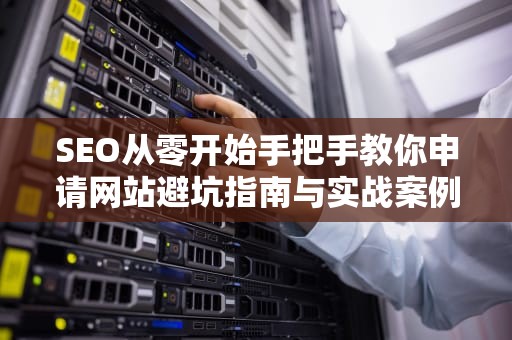 SEO从零开始手把手教你申请网站避坑指南与实战案例解析（附保姆级教程）