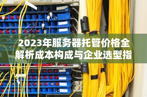 2023年服务器托管价格全解析成本构成与企业选型指南