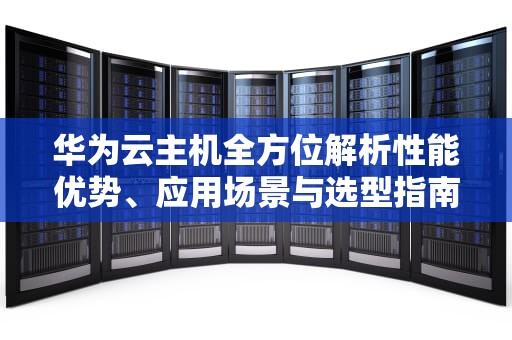 华为云主机全方位解析性能优势、应用场景与选型指南