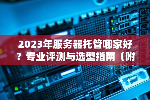 2023年服务器托管哪家好？专业评测与选型指南（附TOP10厂商对比）