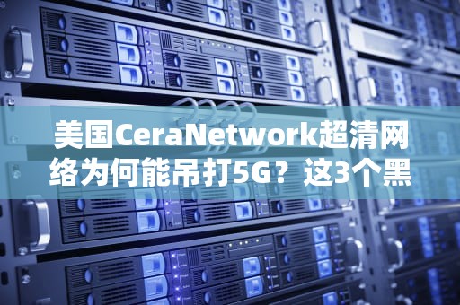 美国CeraNetwork超清网络为何能吊打5G？这3个黑科技让4K视频秒加载！