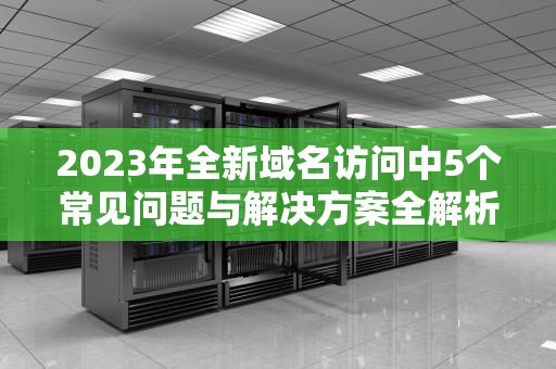 2023年全新域名访问中5个常见问题与解决方案全解析