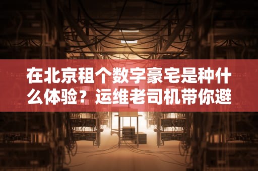 在北京租个数字豪宅是种什么体验？运维老司机带你避坑选机房