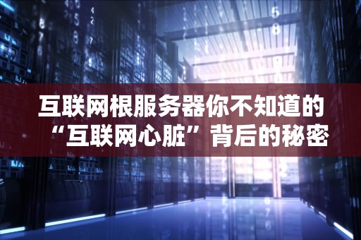 互联网根服务器你不知道的“互联网心脏”背后的秘密