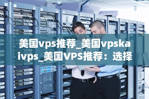 美国vps推荐_美国vpskaivps_美国VPS推荐：选择最佳的虚拟专用服务器