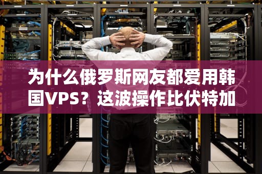 为什么俄罗斯网友都爱用韩国VPS？这波操作比伏特加还上头！