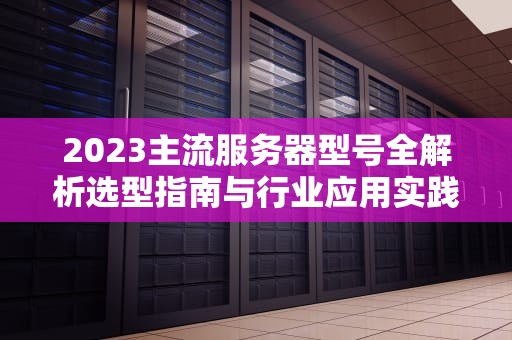 2023主流服务器型号全解析选型指南与行业应用实践