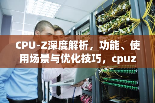 CPU-Z深度解析，功能、使用场景与优化技巧，cpuz测试分数天梯图