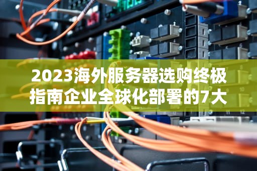2023海外服务器选购终极指南企业全球化部署的7大核心考量