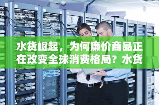 水货崛起，为何廉价商品正在改变全球消费格局？水货是指什么意思