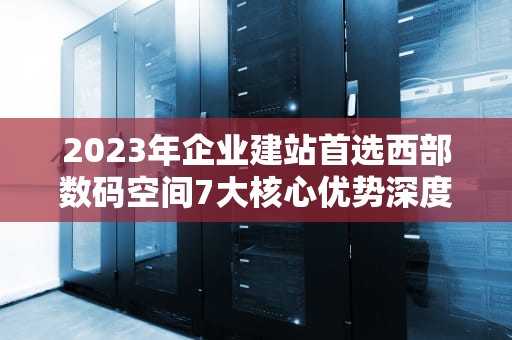 2023年企业建站首选西部数码空间7大核心优势深度解析
