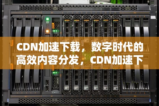 CDN加速下载，数字时代的高效内容分发，CDN加速下载资源