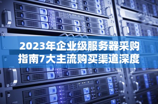 2023年企业级服务器采购指南7大主流购买渠道深度对比