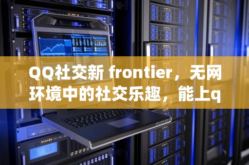 QQ社交新 frontier，无网环境中的社交乐趣，能上qq不能上网页是怎么回事