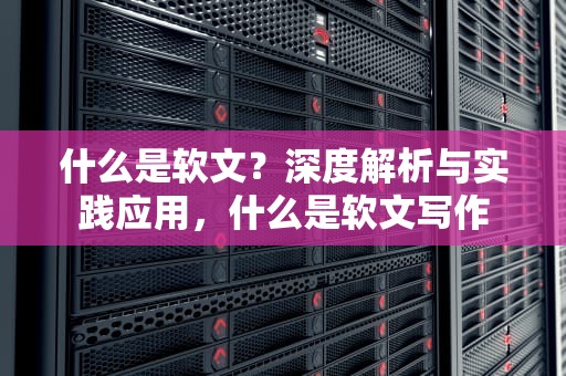 什么是软文？深度解析与实践应用，什么是软文写作