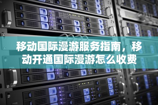 移动国际漫游服务指南，移动开通国际漫游怎么收费