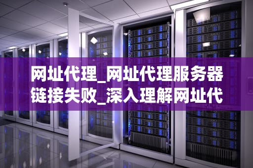 网址代理_网址代理服务器链接失败_深入理解网址代理及其重要性