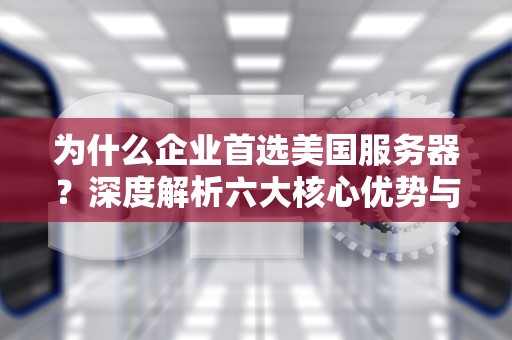 为什么企业首选美国服务器？深度解析六大核心优势与选型指南