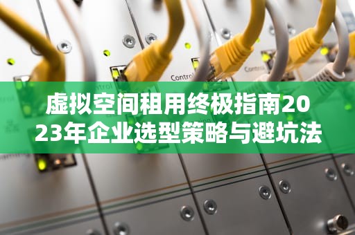 虚拟空间租用终极指南2023年企业选型策略与避坑法则